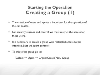 Starting the Operation
               Creating a Group (1)
§  The creation of users and agents is important for the operation of
    the call center.

§  For security reasons and control, we must restrict the access for
    these users.

§  It is necessary to create a group with restricted access to the
    interface. (just the agent console)

§  To create the group go to:

      System → Users → Group: Create New Group
 