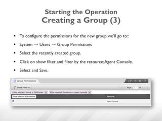 Starting the Operation
                Creating a Group (3)
§  To configure the permissions for the new group we’ll go to::
§  System → Users → Group Permissions
§  Select the recently created group.
§  Click on show filter and filter by the resource: Agent Console.
§  Select and Save.
 