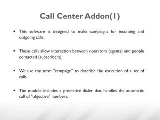 Call Center Addon(1)
§  This software is designed to make campaigns for incoming and
    outgoing calls.


§  These calls allow interaction between operators (agents) and people
    contacted (subscribers).


§  We use the term "campaign" to describe the execution of a set of
    calls.


§  The module includes a predictive dialer that handles the automatic
    call of "objective" numbers.
 