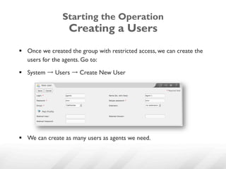 Starting the Operation
                   Creating a Users
§  Once we created the group with restricted access, we can create the
    users for the agents. Go to:

§  System → Users → Create New User




§  We can create as many users as agents we need.
 