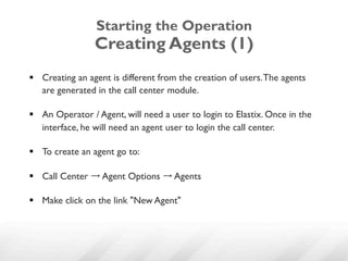 Starting the Operation
                 Creating Agents (1)
§  Creating an agent is different from the creation of users. The agents
    are generated in the call center module.

§  An Operator / Agent, will need a user to login to Elastix. Once in the
    interface, he will need an agent user to login the call center.

§  To create an agent go to:

§  Call Center → Agent Options → Agents

§  Make click on the link "New Agent"
 