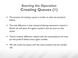 Starting the Operation
                Creating Queues (1)
§  The process of creating a queue is similar to what we practiced
    before.

§  The only difference is that, instead of placing extensions created in
    Elastix, we will place the agents numbers that we want on that
    queue.

§  There’s another difference related with the nomenclature, we must
    put the prefix A before every agent number.

§  We will create the queue with the name ectetest and the number
    101.
 