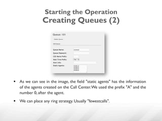 Starting the Operation
                 Creating Queues (2)




§  As we can see in the image, the field "static agents" has the information
    of the agents created on the Call Center. We used the prefix "A" and the
    number 0, after the agent.
§  We can place any ring strategy. Usually "fewestcalls".
 