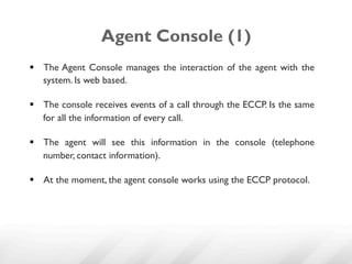 Agent Console (1)
§  The Agent Console manages the interaction of the agent with the
    system. Is web based.

§  The console receives events of a call through the ECCP. Is the same
    for all the information of every call.

§  The agent will see this information in the console (telephone
    number, contact information).

§  At the moment, the agent console works using the ECCP protocol.
 