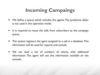 Incoming Campaings
§  We define a queue which includes the agents. The predictive dialer
    is not used in this operation mode.

§  It is required to route the calls from subscribers to the campaign
    queue.

§  The system registers the agent assigned to a call in a database. This
    information will be used for reports and consult.

§  We can load a list of numbers of clients, with additional
    information. The agent will see this information available on the
    console.
 