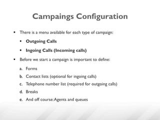 Campaings Configuration
§  There is a menu available for each type of campaign:
   §  Outgoing Calls

   §  Ingoing Calls (Incoming calls)

§  Before we start a campaign is important to define:

   a.  Forms
   b.  Contact lists (optional for ingoing calls)
   c.  Telephone number list (required for outgoing calls)
   d.  Breaks
   e.  And off course: Agents and queues
 