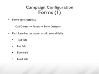 Campaign Configuration
                            Forms (1)
§  Forms are created at:

        Call Center → Forms → Form Designer

§  Each form has the option to add several fields:

   •     Text field

   •     List field

   •     Date field

   •     Label field
 