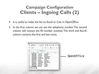 Campaign Configuration
          Clients – Ingoing Calls (2)
§  It is useful to make the list on Excel or Calc in OpenOffice.
§  In the first column we can see the telephone number. The second
    column will contain the ID number (cedula). The third and fourth
    column contains the first and last name.




                                                      OpenOffice	
  
 