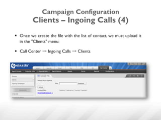 Campaign Configuration
          Clients – Ingoing Calls (4)
§  Once we create the file with the list of contact, we must upload it
    in the "Clients" menu:

§  Call Center → Ingoing Calls → Clients
 