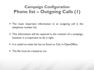 Campaign Configuration
    Phone list – Outgoing Calls (1)

§  The most important information in an outgoing call is the
    telephone number list.

§  This information will be required in the creation of a campaign,
    however it is important to do it right.

§  It is useful to make the list on Excel or Calc in OpenOffice.

§  The file must be created as csv
 