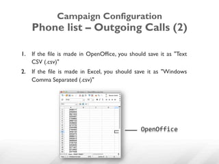 Campaign Configuration
    Phone list – Outgoing Calls (2)

1.  If the file is made in OpenOffice, you should save it as "Text
    CSV (.csv)"
2.  If the file is made in Excel, you should save it as "Windows
    Comma Separated (.csv)"




                                               OpenOffice	
  
 
