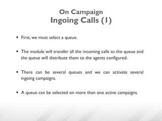 On Campaign
                  Ingoing Calls (1)

§  First, we must select a queue.


§  The module will transfer all the incoming calls to the queue and
    the queue will distribute them to the agents configured.


§  There can be several queues and we can activate several
    ingoing campaigns.


§  A queue can be selected on more than one active campaigns.
 