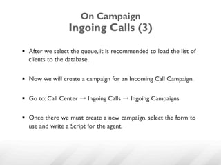 On Campaign
                  Ingoing Calls (3)

§  After we select the queue, it is recommended to load the list of
    clients to the database.


§  Now we will create a campaign for an Incoming Call Campaign.


§  Go to: Call Center → Ingoing Calls → Ingoing Campaigns

§  Once there we must create a new campaign, select the form to
    use and write a Script for the agent.
 