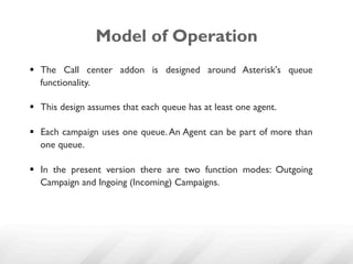 Model of Operation
§  The Call center addon is designed around Asterisk's queue
    functionality.

§  This design assumes that each queue has at least one agent.

§  Each campaign uses one queue. An Agent can be part of more than
    one queue.

§  In the present version there are two function modes: Outgoing
    Campaign and Ingoing (Incoming) Campaigns.
 