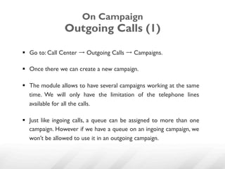 On Campaign
                Outgoing Calls (1)

§  Go to: Call Center → Outgoing Calls → Campaigns.

§  Once there we can create a new campaign.

§  The module allows to have several campaigns working at the same
    time. We will only have the limitation of the telephone lines
    available for all the calls.

§  Just like ingoing calls, a queue can be assigned to more than one
    campaign. However if we have a queue on an ingoing campaign, we
    won’t be allowed to use it in an outgoing campaign.
 