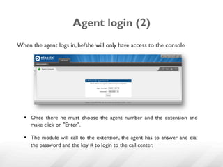 Agent login (2)
When the agent logs in, he/she will only have access to the console




  §  Once there he must choose the agent number and the extension and
      make click on "Enter".

  §  The module will call to the extension, the agent has to answer and dial
      the password and the key # to login to the call center.
 