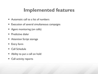 Implemented features
§  Automatic call to a list of numbers
§  Execution of several simultaneous campaigns
§  Agent monitoring (on calls)
§  Predictive dialer
§  Attention Script storage
§  Entry form
§  Call Schedule
§  Ability to put a call on hold
§  Call activity reports
 