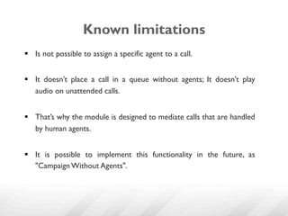 Known limitations
§  Is not possible to assign a specific agent to a call.


§  It doesn’t place a call in a queue without agents; It doesn't play
    audio on unattended calls.


§  That’s why the module is designed to mediate calls that are handled
    by human agents.


§  It is possible to implement this functionality in the future, as
    "Campaign Without Agents".
 