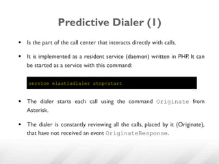 Predictive Dialer (1)
§  Is the part of the call center that interacts directly with calls.

§  It is implemented as a resident service (daemon) written in PHP. It can
    be started as a service with this command:

    service elastixdialer stop|start


§  The dialer starts each call using the command Originate from
    Asterisk.

§  The dialer is constantly reviewing all the calls, placed by it (Originate),
    that have not received an event OriginateResponse.
 