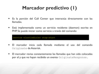 Marcador predictivo (1)

§  Es la porción del Call Center que interactúa directamente con las
    llamadas.

§  Está implementado como un servicio residente (daemon) escrito en
    PHP. Se puede iniciar como servicio a través del comando:

    service elastixdialer stop|start


§  El marcador inicia cada llamada mediante el uso del comando
    Originate de Asterisk.

§  El marcador revisa constantemente las llamadas que han sido colocadas
    por el y que no hayan recibido un evento OriginateResponse.
 