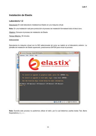 Lab-1
 
11 
 
Instalación de Elastix
Laboratorio 1.2
Descripción En este laboratorio instalaremos Elastix en una máquina virtual.
Nota: En una instalación real para producción el proceso de instalación formateará todo el disco duro.
Objetivo: Conocer el proceso de instalación de Elastix
Tiempo Máximo: 30 minutos.
Instrucciones:
Ejecutamos la máquina virtual con la ISO seleccionada tal como se realizó en el laboratorio anterior. La
pantalla de instalación de Elastix aparecerá, presionamos ENTER para iniciar el proceso.
Nota: Durante este proceso no podremos utilizar el ratón, por lo cual debemos usarlas teclas Tab, Barra
Espaciadora y ↑↓→←.
 