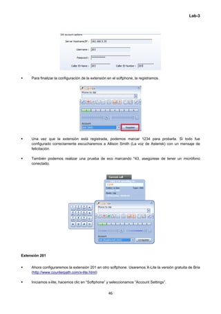 Lab-3
 
46 
 
 Para finalizar la configuración de la extensión en el softphone, la registramos.
 Una vez que la extensión está registrada, podemos marcar 1234 para probarla. Si todo fue
configurado correctamente escucharemos a Allison Smith (La voz de Asterisk) con un mensaje de
felicitación.
 También podemos realizar una prueba de eco marcando *43, asegúrese de tener un micrófono
conectado.
 
Extensión 201
 Ahora configuraremos la extensión 201 en otro softphone. Usaremos X-Lite la versión gratuita de Bria
(http://www.counterpath.com/x-lite.html)
 Iniciamos x-lite, hacemos clic en “Softphone” y seleccionamos “Account Settings”.
 