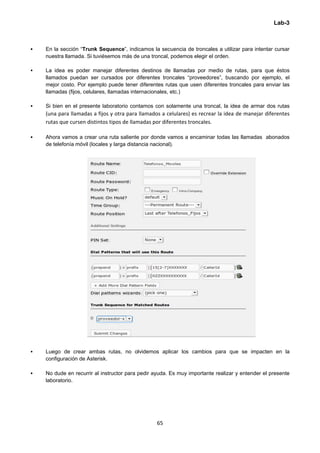 Lab-3
 
65 
 
 En la sección “Trunk Sequence”, indicamos la secuencia de troncales a utilizar para intentar cursar
nuestra llamada. Si tuviésemos más de una troncal, podemos elegir el orden.
 La idea es poder manejar diferentes destinos de llamadas por medio de rutas, para que éstos
llamados puedan ser cursados por diferentes troncales “proveedores”, buscando por ejemplo, el
mejor costo. Por ejemplo puede tener diferentes rutas que usen diferentes troncales para enviar las
llamadas (fijos, celulares, llamadas internacionales, etc.)
 Si bien en el presente laboratorio contamos con solamente una troncal, la idea de armar dos rutas 
(una para llamadas a fijos y otra para llamados a celulares) es recrear la idea de manejar diferentes 
rutas que cursen distintos tipos de llamadas por diferentes troncales. 
 Ahora vamos a crear una ruta saliente por donde vamos a encaminar todas las llamadas abonados
de telefonía móvil (locales y larga distancia nacional).
 Luego de crear ambas rutas, no olvidemos aplicar los cambios para que se impacten en la
configuración de Asterisk.
 No dude en recurrir al instructor para pedir ayuda. Es muy importante realizar y entender el presente
laboratorio.
 