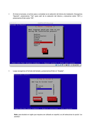 Al iniciar el proceso, el primer paso a completar es la selección del idioma de instalación. Escogemos
“Spanish”, presionamos “Tab” (para salir de la selección del idioma y colocarnos sobre “OK”) y
presionamos Enter sobre “OK”.
Luego escogemos el formato del teclado y presionamos Enter en “Aceptar”.
Nota: para teclado en inglés que requiera ser utilizado en español, es útil seleccionar la opción “us-
acentos”.
 