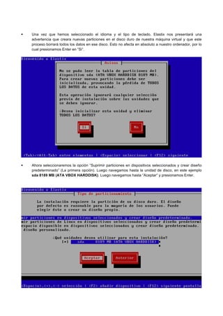 Una vez que hemos seleccionado el idioma y el tipo de teclado, Elastix nos presentará una
advertencia que creara nuevas particiones en el disco duro de nuestra máquina virtual y que este
proceso borrará todos los datos en ese disco. Esto no afecta en absoluto a nuestro ordenador, por lo
cual presionamos Enter en “Si”.
Ahora seleccionaremos la opción “Suprimir particiones en dispositivos seleccionados y crear diseño
predeterminado” (La primera opción). Luego navegamos hasta la unidad de disco, en este ejemplo
sda 8189 MB (ATA VBOX HARDDISK). Luego navegamos hasta “Aceptar” y presionamos Enter.
 