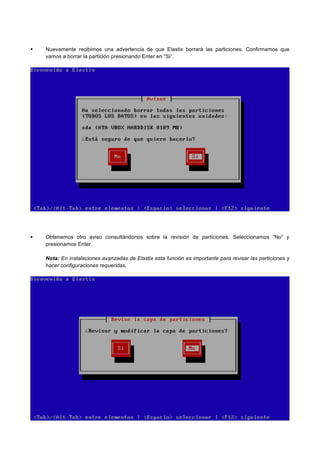 Nuevamente recibimos una advertencia de que Elastix borrará las particiones. Confirmamos que
vamos a borrar la partición presionando Enter en “Si”.
Obtenemos otro aviso consultándonos sobre la revisión de particiones. Seleccionamos “No” y
presionamos Enter.
Nota: En instalaciones avanzadas de Elastix esta función es importante para revisar las particiones y
hacer configuraciones requeridas.
 