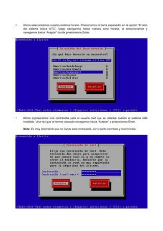 Ahora seleccionamos nuestro sistema horario. Presionamos la barra espaciador en la opción “El reloj
del sistema utiliza UTC”, luego navegamos hasta nuestra zona horaria, la seleccionamos y
navegamos hasta “Aceptar” donde presionamos Enter.
Ahora ingresaremos una contraseña para el usuario root que se utilizará cuando el sistema esté
instalado. Una vez que la hemos colocado navegamos hasta “Aceptar” y presionamos Enter.
Nota: Es muy importante que no olvide esta contraseña, por lo tanto escríbala y memorícela.
 