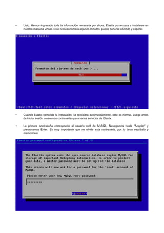 Listo. Hemos ingresado toda la información necesaria por ahora, Elastix comenzara a instalarse en
nuestra maquina virtual. Este proceso tomará algunos minutos, puede ponerse cómodo y esperar.
Cuando Elastix complete la instalación, se reiniciará automáticamente, esto es normal. Luego antes
de iniciar sesión crearemos contraseñas para varios servicios de Elastix.
La primera contraseña corresponde al usuario root de MySQL. Navegamos hasta “Aceptar” y
presionamos Enter. Es muy importante que no olvide esta contraseña, por lo tanto escríbala y
memorícela.
 