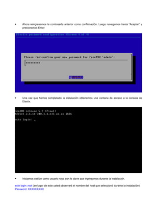 Ahora reingresamos la contraseña anterior como confirmación. Luego navegamos hasta “Aceptar” y
presionamos Enter.
Una vez que hemos completado la instalación obtenemos una ventana de acceso a la consola de
Elastix.
Iniciamos sesión como usuario root, con la clave que ingresamos durante la instalación.
ecte login: root (en lugar de ecte usted observará el nombre del host que seleccionó durante la instalación)
Password: XXXXXXXXX
 