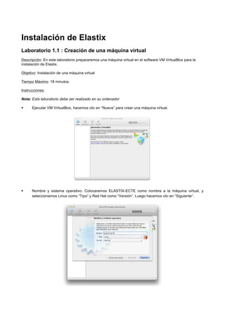 Instalación de Elastix
Laboratorio 1.1 : Creación de una máquina virtual
Descripción: En este laboratorio prepararemos una máquina virtual en el software VM VirtualBox para la
instalación de Elastix.
Objetivo: Instalación de una máquina virtual
Tiempo Máximo: 18 minutos.
Instrucciones:
Nota: Esta laboratorio debe ser realizado en su ordenador
Ejecutar VM VirtualBox, hacemos clic en “Nueva” para crear una máquina virtual.
Nombre y sistema operativo: Colocaremos ELASTIX-ECTE como nombre a la máquina virtual, y
seleccionamos Linux como “Tipo” y Red Hat como “Versión”. Luego hacemos clic en “Siguiente”.
 