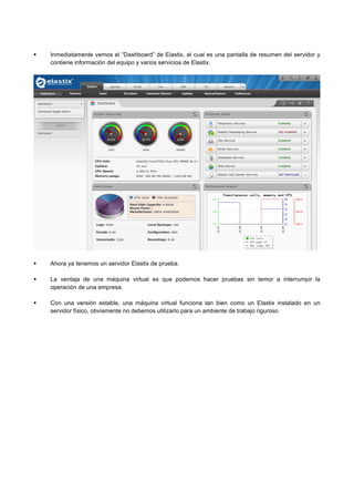 Inmediatamente vemos el “Dashboard” de Elastix, el cual es una pantalla de resumen del servidor y
contiene información del equipo y varios servicios de Elastix.
Ahora ya tenemos un servidor Elastix de prueba.
La ventaja de una máquina virtual es que podemos hacer pruebas sin temor a interrumpir la
operación de una empresa.
Con una versión estable, una máquina virtual funciona tan bien como un Elastix instalado en un
servidor físico, obviamente no debemos utilizarlo para un ambiente de trabajo riguroso.
	
  
 