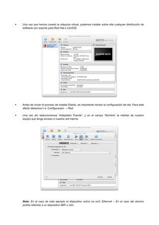 Una vez que hemos creado la máquina virtual, podemos instalar sobre ella cualquier distribución de
software con soporte para Red Hat o CentOS
Antes de iniciar el proceso de instalar Elastix, es importante revisar la configuración de red. Para este
efecto debemos ir a: Configuración → Red
Una vez ahí seleccionamos “Adaptador Puente”, y en el campo “Nombre” la interfaz de nuestro
equipo que tenga acceso a nuestra red interna.
Nota: En el caso de este ejemplo el dispositivo activo es en0: Ethernet – En el caso del alumno
podría referirse a un dispositivo WiFi u otro.
 