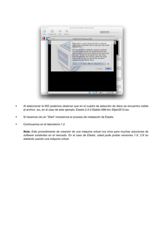 Al seleccionar la ISO podemos observar que en el cuadro de selección de disco se encuentra visible
el archivo .iso, en el caso de este ejemplo: Elastix-2.4.0-Stable-i386-bin-30jan2013.iso.
Si hacemos clic en “Start” iniciaremos el proceso de instalación de Elastix.
Continuamos en el laboratorio 1.2
Nota: Este procedimiento de creación de una máquina virtual nos sirve para muchas soluciones de
software existentes en el mercado. En el caso de Elastix, usted pude probar versiones 1.X, 2.X en
adelante usando una máquina virtual.
 