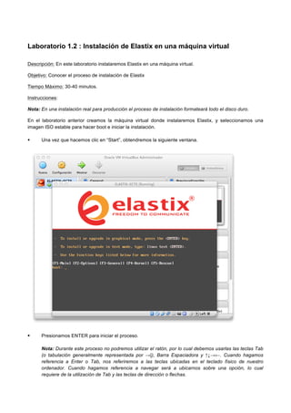 Laboratorio 1.2 : Instalación de Elastix en una máquina virtual
Descripción: En este laboratorio instalaremos Elastix en una máquina virtual.
Objetivo: Conocer el proceso de instalación de Elastix
Tiempo Máximo: 30-40 minutos.
Instrucciones:
Nota: En una instalación real para producción el proceso de instalación formateará todo el disco duro.
En el laboratorio anterior creamos la máquina virtual donde instalaremos Elastix, y seleccionamos una
imagen ISO estable para hacer boot e iniciar la instalación.
Una vez que hacemos clic en “Start”, obtendremos la siguiente ventana.
Presionamos ENTER para iniciar el proceso.
Nota: Durante este proceso no podremos utilizar el ratón, por lo cual debemos usarlas las teclas Tab
(o tabulación generalmente representada por →|), Barra Espaciadora y ↑↓→←. Cuando hagamos
referencia a Enter o Tab, nos referiremos a las teclas ubicadas en el teclado físico de nuestro
ordenador. Cuando hagamos referencia a navegar será a ubicarnos sobre una opción, lo cual
requiere de la utilización de Tab y las teclas de dirección o flechas.
 