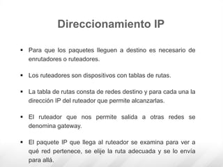 Direccionamiento IP
 Para que los paquetes lleguen a destino es necesario de
enrutadores o ruteadores.
 Los ruteadores son dispositivos con tablas de rutas.
 La tabla de rutas consta de redes destino y para cada una la
dirección IP del ruteador que permite alcanzarlas.
 El ruteador que nos permite salida a otras redes se
denomina gateway.
 El paquete IP que llega al ruteador se examina para ver a
qué red pertenece, se elije la ruta adecuada y se lo envía
para allá.
 