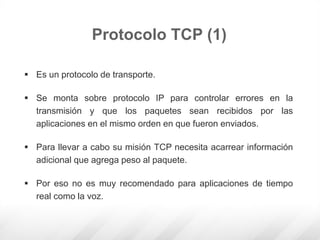  Es un protocolo de transporte.
 Se monta sobre protocolo IP para controlar errores en la
transmisión y que los paquetes sean recibidos por las
aplicaciones en el mismo orden en que fueron enviados.
 Para llevar a cabo su misión TCP necesita acarrear información
adicional que agrega peso al paquete.
 Por eso no es muy recomendado para aplicaciones de tiempo
real como la voz.
Protocolo TCP (1)
 