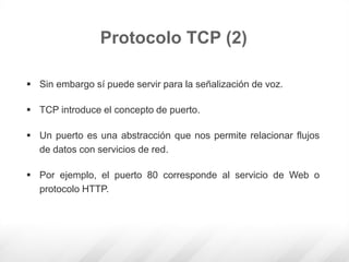  Sin embargo sí puede servir para la señalización de voz.
 TCP introduce el concepto de puerto.
 Un puerto es una abstracción que nos permite relacionar flujos
de datos con servicios de red.
 Por ejemplo, el puerto 80 corresponde al servicio de Web o
protocolo HTTP.
Protocolo TCP (2)
 