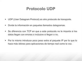  UDP (User Datagram Protocol) es otro protocolo de transporte.
 Divide la información en paquetes llamados datagramas.
 Se diferencia con TCP en que a este protocolo no le importa si los
datos llegan con errores o inclusive si llegan o no.
 Por lo mismo introduce poco peso extra al paquete IP por lo que lo
hace más idóneo para aplicaciones de tiempo real como la voz.
Protocolo UDP
 