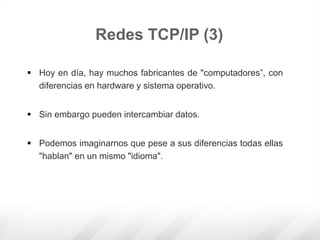  Hoy en día, hay muchos fabricantes de "computadores”, con
diferencias en hardware y sistema operativo.
 Sin embargo pueden intercambiar datos.
 Podemos imaginarnos que pese a sus diferencias todas ellas
"hablan" en un mismo "idioma".
Redes TCP/IP (3)
 