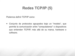 Podemos definir TCP/IP como:
 Conjunto de protocolos agrupados bajo un "modelo”, que
permite la comunicación entre "computadores" o dispositivos
que entienden TCP/IP, más allá de su marca, hardware o
software.
Redes TCP/IP (5)
 