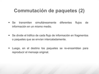  Se transmiten simultáneamente diferentes flujos de
información en un mismo medio.
 Se divide el tráfico de cada flujo de información en fragmentos
o paquetes que se envían intercaladamente.
 Luego, en el destino los paquetes se re-ensamblan para
reproducir el mensaje original.
Commutación de paquetes (2)
 