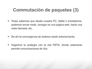  Todos sabemos que desde nuestra PC, tablet o smartphone,
podemos enviar mails, navegar en una página web, hacer una
video llamada, etc.
 De ahí la convergencia de sistema citado anteriormente.
 Hagamos la analogía con la red PSTN, donde solamente
permite comunicaciones de Voz.
Commutación de paquetes (3)
 