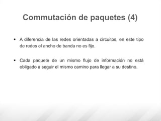  A diferencia de las redes orientadas a circuitos, en este tipo
de redes el ancho de banda no es fijo.
 Cada paquete de un mismo flujo de información no está
obligado a seguir el mismo camino para llegar a su destino.
Commutación de paquetes (4)
 