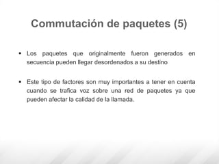  Los paquetes que originalmente fueron generados en
secuencia pueden llegar desordenados a su destino
 Este tipo de factores son muy importantes a tener en cuenta
cuando se trafica voz sobre una red de paquetes ya que
pueden afectar la calidad de la llamada.
Commutación de paquetes (5)
 