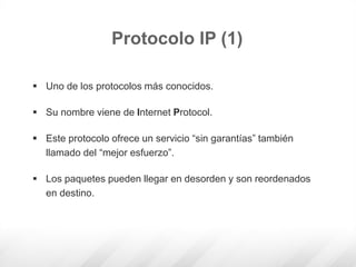  Uno de los protocolos más conocidos.
 Su nombre viene de Internet Protocol.
 Este protocolo ofrece un servicio “sin garantías” también
llamado del “mejor esfuerzo”.
 Los paquetes pueden llegar en desorden y son reordenados
en destino.
Protocolo IP (1)
 