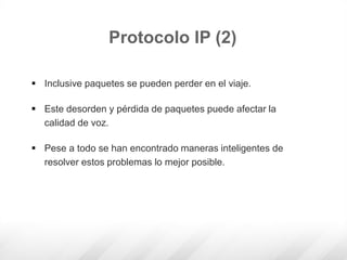  Inclusive paquetes se pueden perder en el viaje.
 Este desorden y pérdida de paquetes puede afectar la
calidad de voz.
 Pese a todo se han encontrado maneras inteligentes de
resolver estos problemas lo mejor posible.
Protocolo IP (2)
 